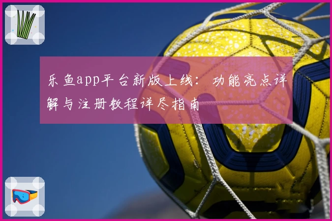 乐鱼app平台新版上线：功能亮点详解与注册教程详尽指南