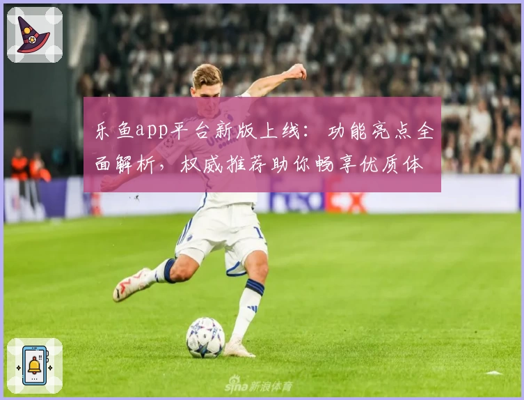 乐鱼app平台新版上线:功能亮点全面解析,权威推荐助你畅享优质体验