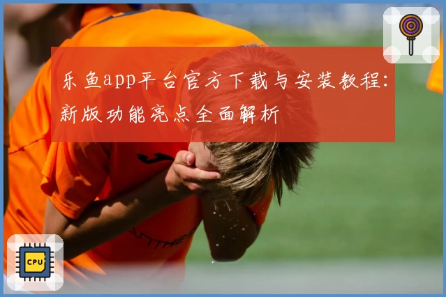 乐鱼app平台官方下载与安装教程：新版功能亮点全面解析