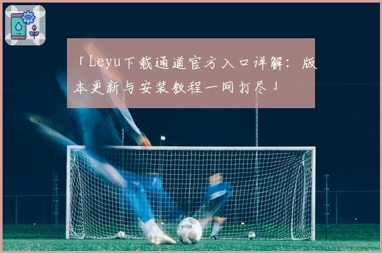 「Leyu下载通道官方入口详解：版本更新与安装教程一网打尽」