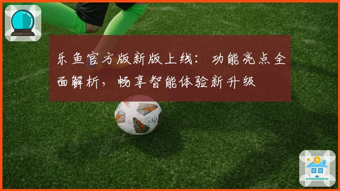 乐鱼官方版新版上线：功能亮点全面解析，畅享智能体验新升级