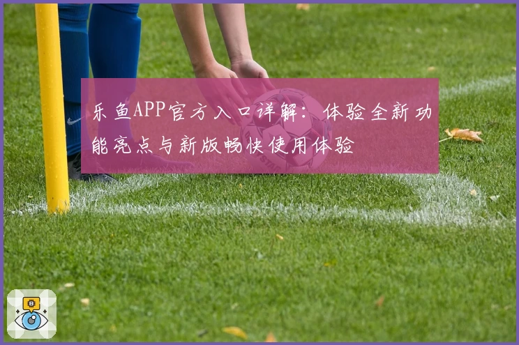 乐鱼APP官方入口详解：体验全新功能亮点与新版畅快使用体验