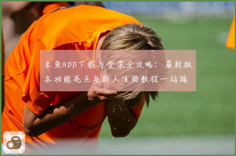 乐鱼app下载与登录全攻略：最新版本功能亮点与新人注册教程一站搞定