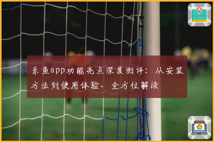 乐鱼app功能亮点深度测评：从安装方法到使用体验，全方位解读