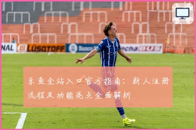 乐鱼全站入口官方指南：新人注册流程及功能亮点全面解析