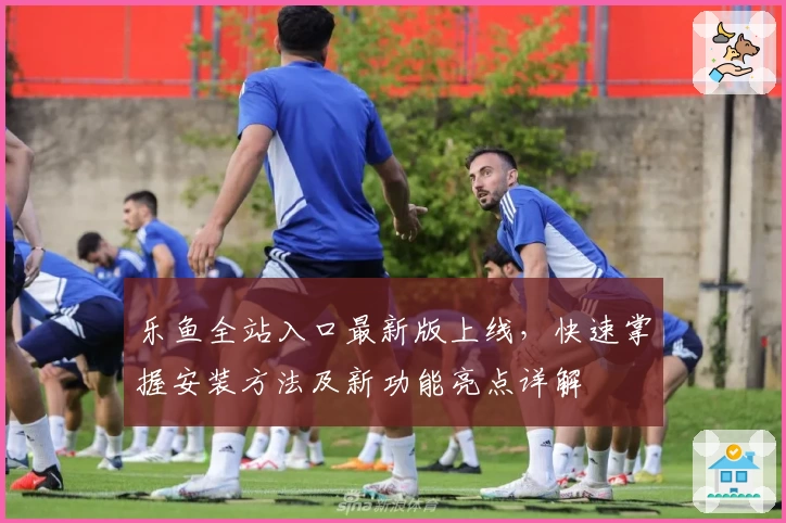 乐鱼全站入口最新版上线，快速掌握安装方法及新功能亮点详解