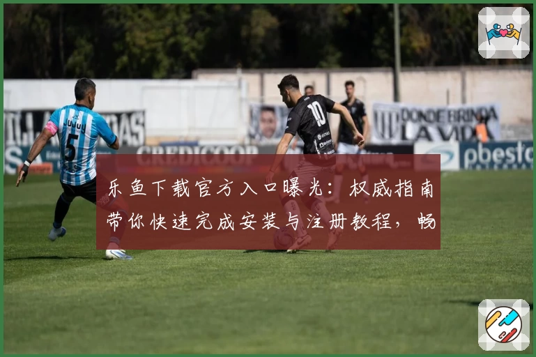 乐鱼下载官方入口曝光：权威指南带你快速完成安装与注册教程，畅享全新功能亮点