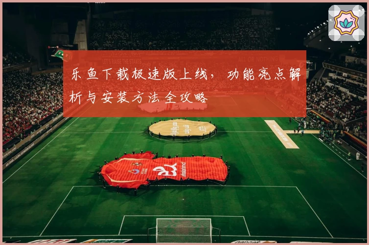 乐鱼下载极速版上线，功能亮点解析与安装方法全攻略