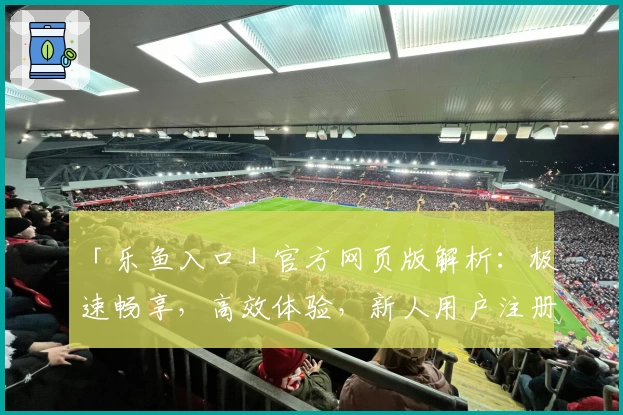 「乐鱼入口」官方网页版解析:极速畅享,高效体验,新人用户注册教程详解