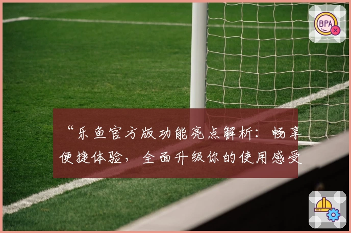 “乐鱼官方版功能亮点解析：畅享便捷体验，全面升级你的使用感受”