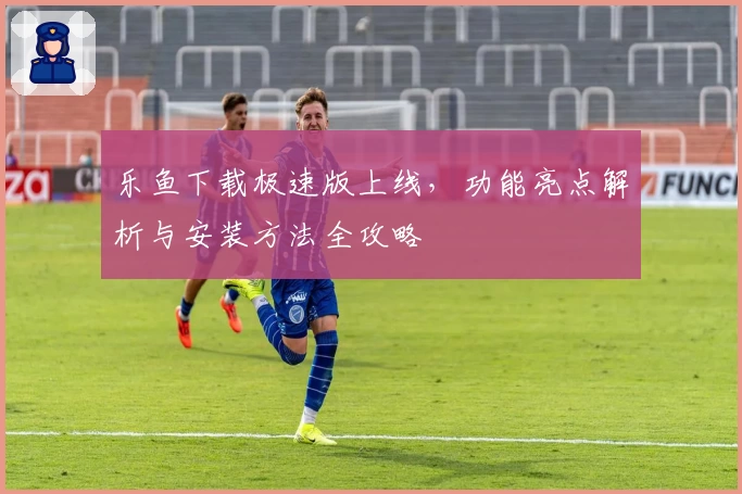 乐鱼下载极速版上线，功能亮点解析与安装方法全攻略