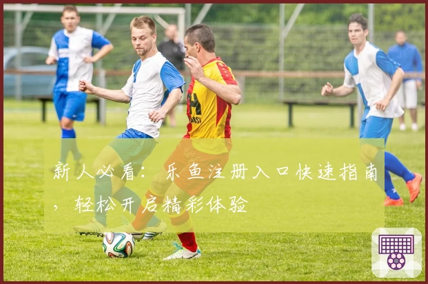 新人必看：乐鱼注册入口快速指南，轻松开启精彩体验