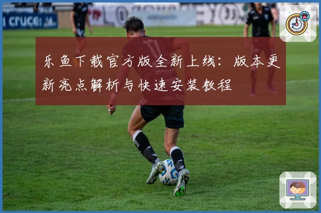 乐鱼下载官方版全新上线：版本更新亮点解析与快速安装教程