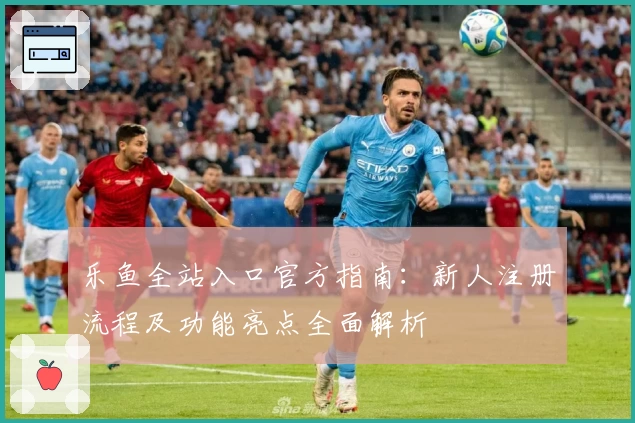 乐鱼全站入口官方指南:新人注册流程及功能亮点全面解析