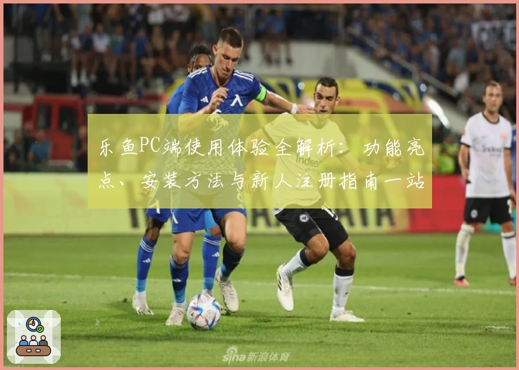 乐鱼PC端使用体验全解析：功能亮点、安装方法与新人注册指南一站式搞定