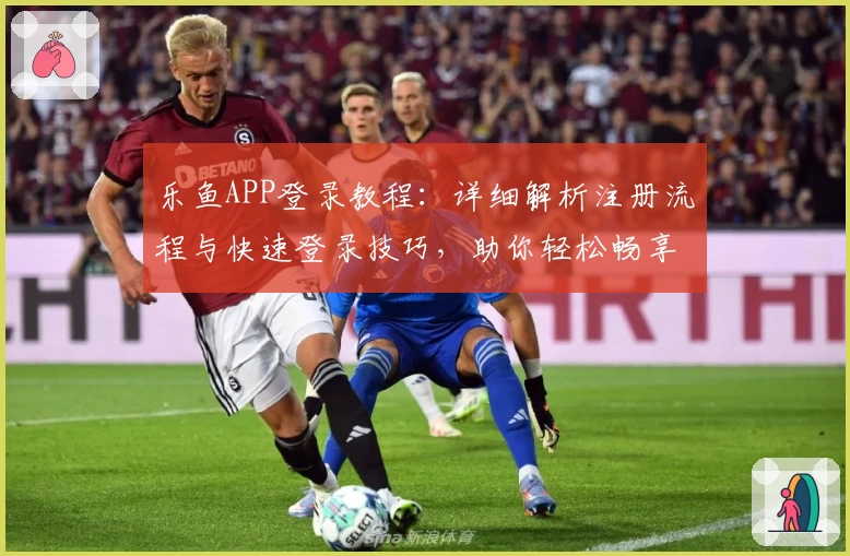 乐鱼APP登录教程：详细解析注册流程与快速登录技巧，助你轻松畅享高效操作体验
