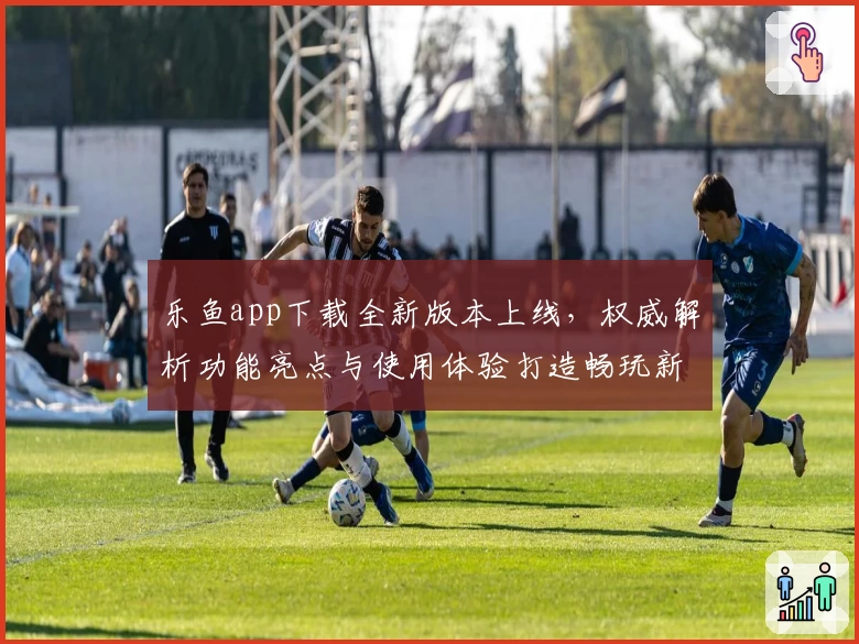 乐鱼app下载全新版本上线，权威解析功能亮点与使用体验打造畅玩新高度