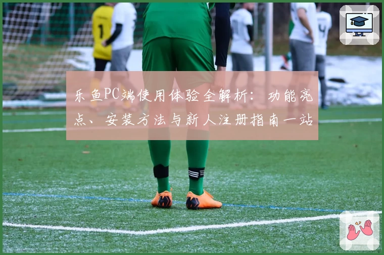 乐鱼PC端使用体验全解析：功能亮点、安装方法与新人注册指南一站式搞定