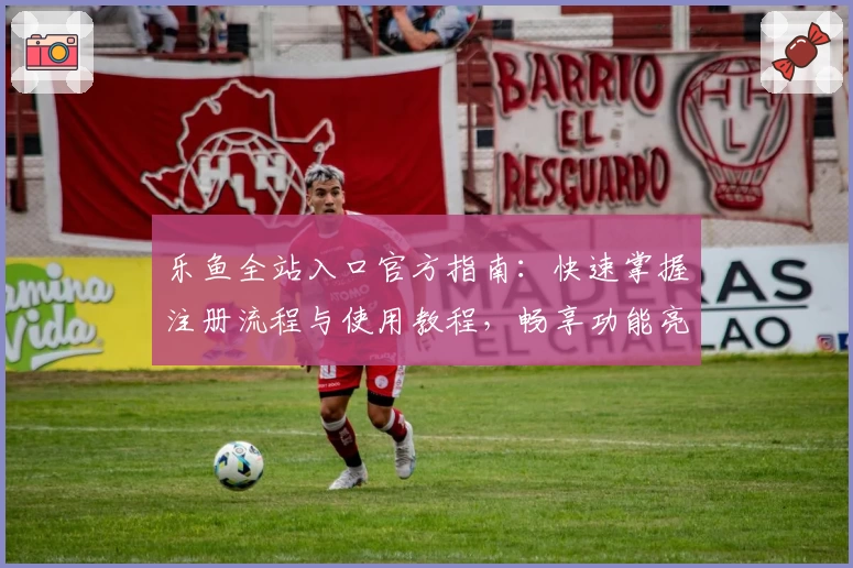 乐鱼全站入口官方指南：快速掌握注册流程与使用教程，畅享功能亮点解析