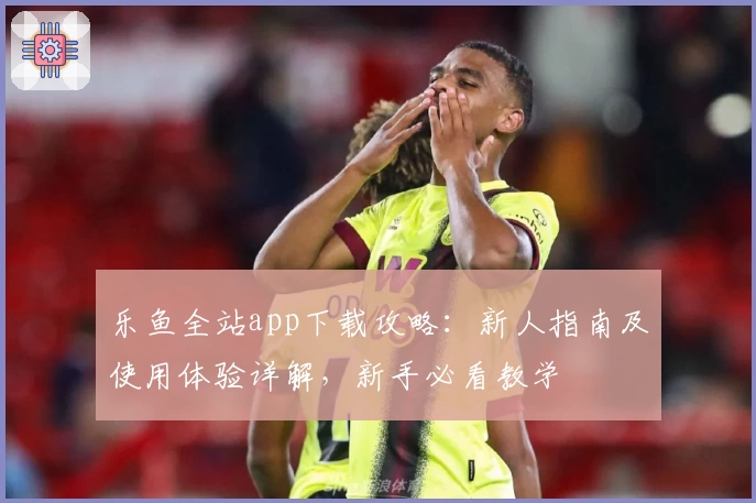 乐鱼全站app下载攻略：新人指南及使用体验详解，新手必看教学